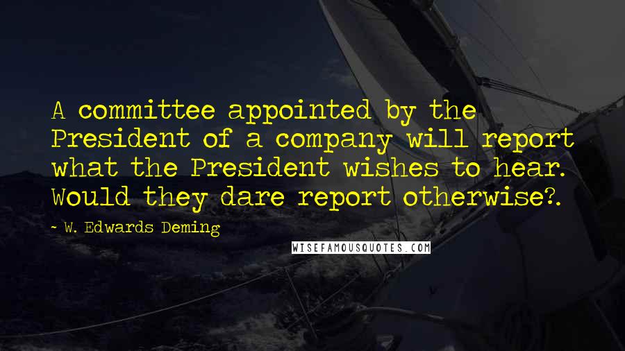 W. Edwards Deming Quotes: A committee appointed by the President of a company will report what the President wishes to hear. Would they dare report otherwise?.