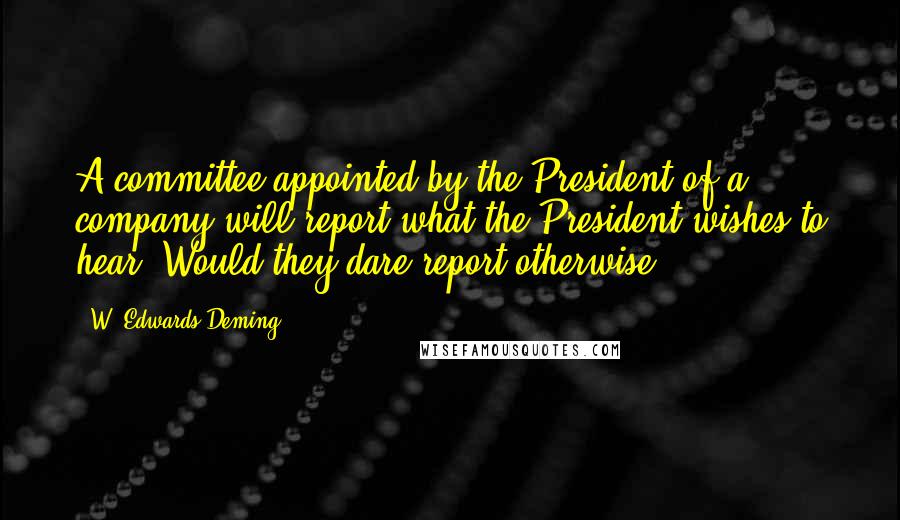 W. Edwards Deming Quotes: A committee appointed by the President of a company will report what the President wishes to hear. Would they dare report otherwise?.