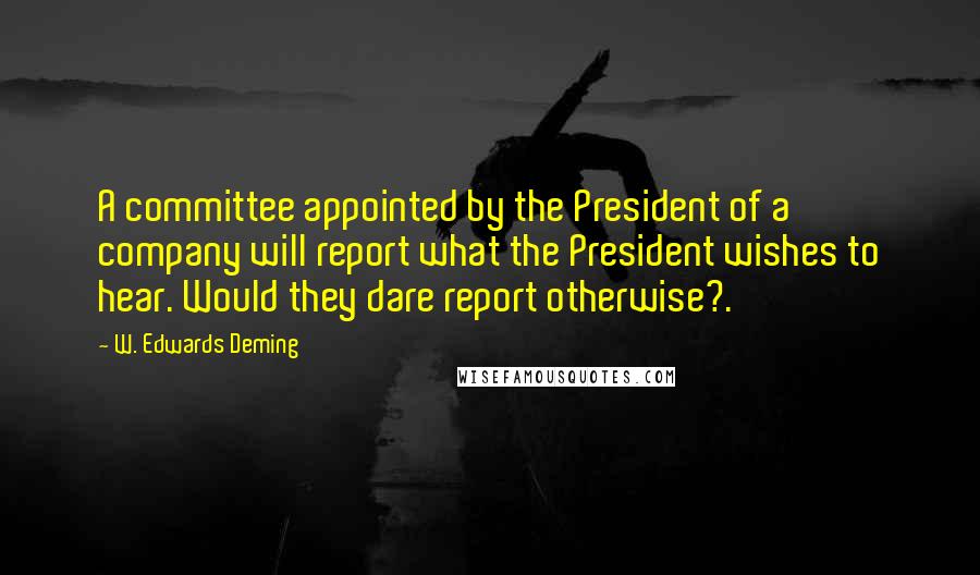 W. Edwards Deming Quotes: A committee appointed by the President of a company will report what the President wishes to hear. Would they dare report otherwise?.