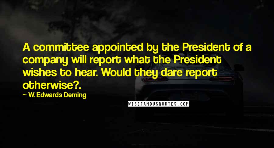 W. Edwards Deming Quotes: A committee appointed by the President of a company will report what the President wishes to hear. Would they dare report otherwise?.