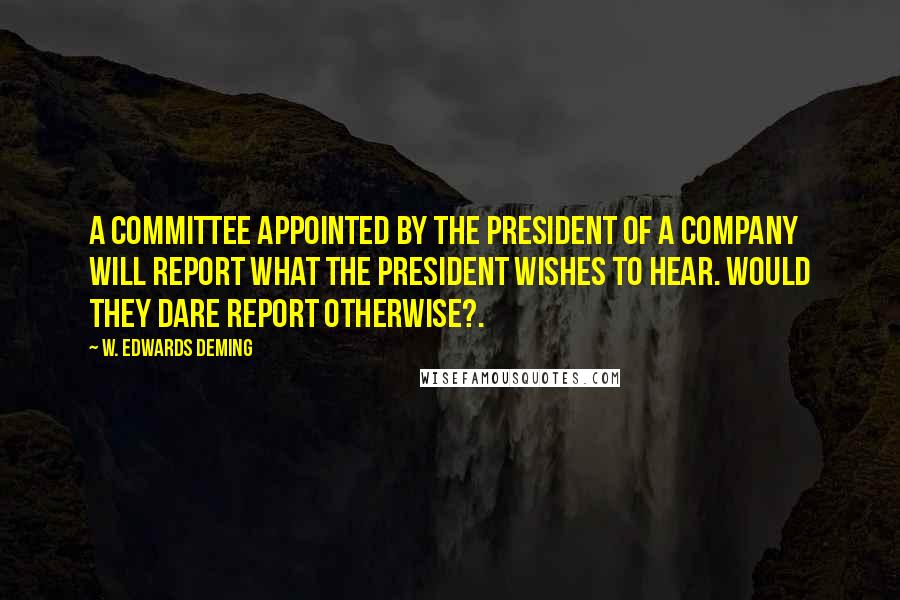 W. Edwards Deming Quotes: A committee appointed by the President of a company will report what the President wishes to hear. Would they dare report otherwise?.