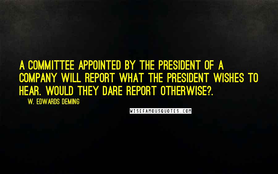 W. Edwards Deming Quotes: A committee appointed by the President of a company will report what the President wishes to hear. Would they dare report otherwise?.