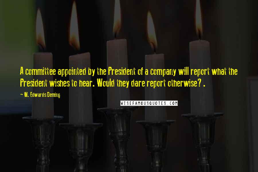 W. Edwards Deming Quotes: A committee appointed by the President of a company will report what the President wishes to hear. Would they dare report otherwise?.