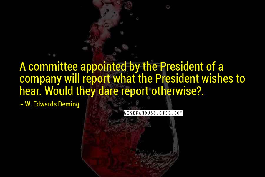 W. Edwards Deming Quotes: A committee appointed by the President of a company will report what the President wishes to hear. Would they dare report otherwise?.