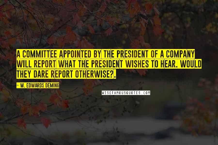 W. Edwards Deming Quotes: A committee appointed by the President of a company will report what the President wishes to hear. Would they dare report otherwise?.