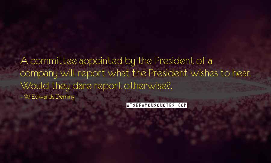 W. Edwards Deming Quotes: A committee appointed by the President of a company will report what the President wishes to hear. Would they dare report otherwise?.