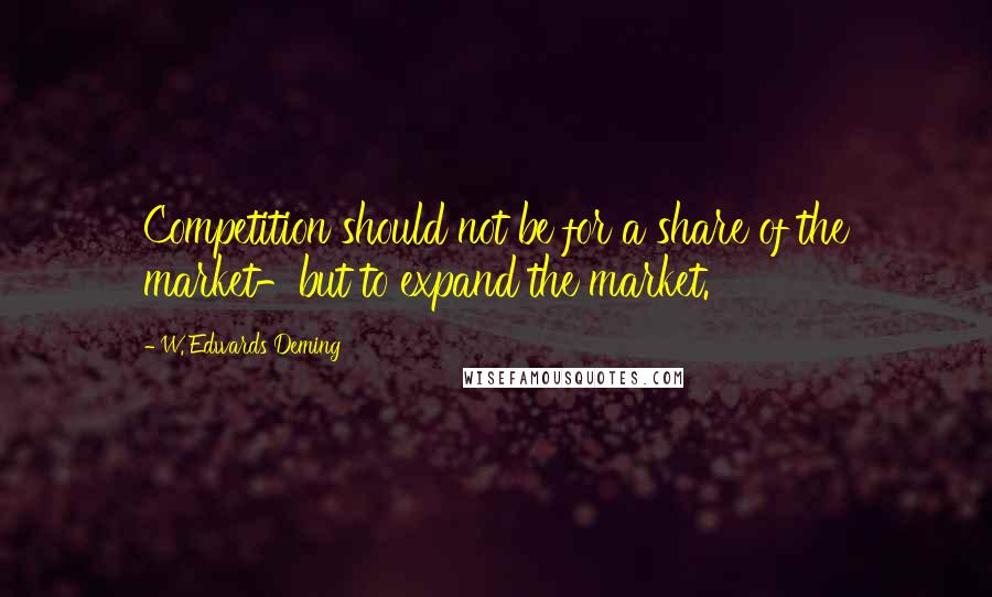 W. Edwards Deming Quotes: Competition should not be for a share of the market-but to expand the market.