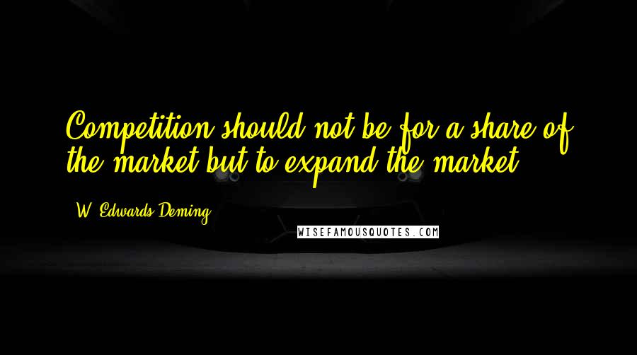 W. Edwards Deming Quotes: Competition should not be for a share of the market-but to expand the market.
