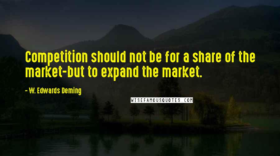 W. Edwards Deming Quotes: Competition should not be for a share of the market-but to expand the market.