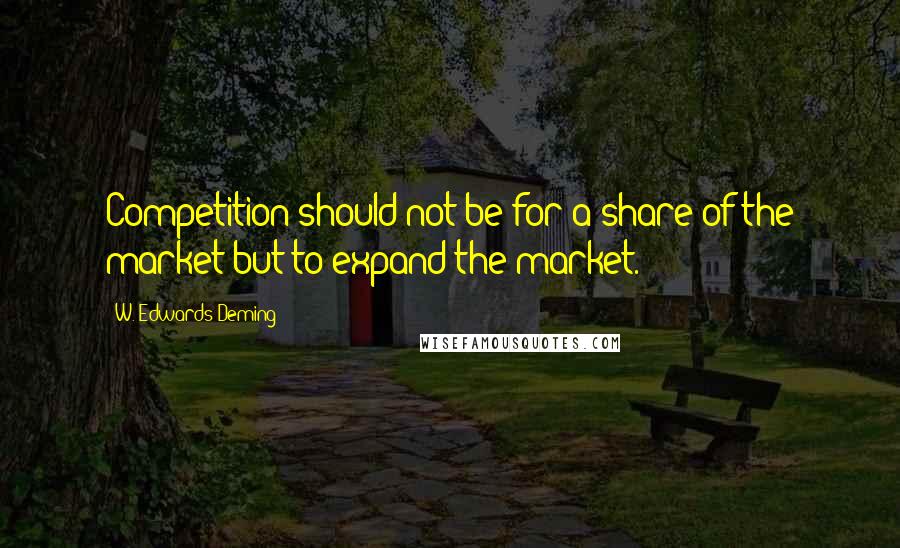 W. Edwards Deming Quotes: Competition should not be for a share of the market-but to expand the market.