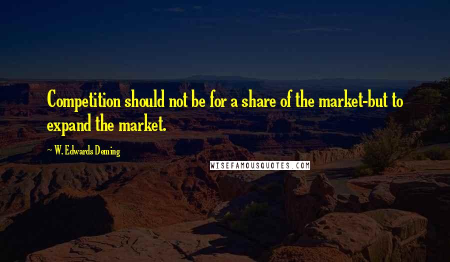 W. Edwards Deming Quotes: Competition should not be for a share of the market-but to expand the market.