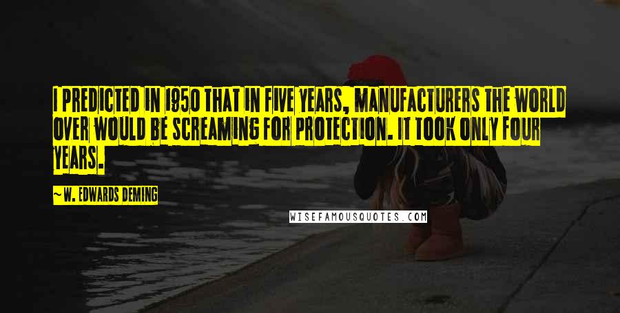 W. Edwards Deming Quotes: I predicted in 1950 that in five years, manufacturers the world over would be screaming for protection. It took only four years.