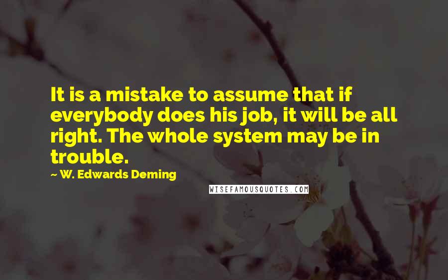 W. Edwards Deming Quotes: It is a mistake to assume that if everybody does his job, it will be all right. The whole system may be in trouble.