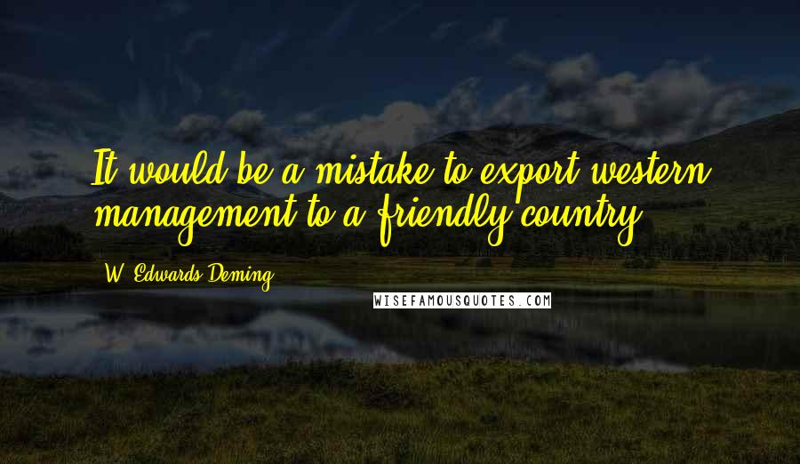 W. Edwards Deming Quotes: It would be a mistake to export western management to a friendly country.