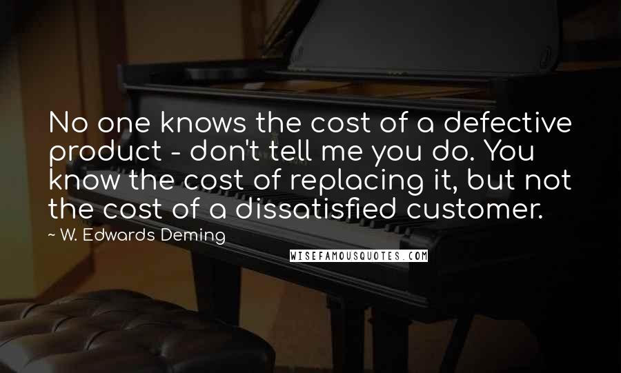 W. Edwards Deming Quotes: No one knows the cost of a defective product - don't tell me you do. You know the cost of replacing it, but not the cost of a dissatisfied customer.