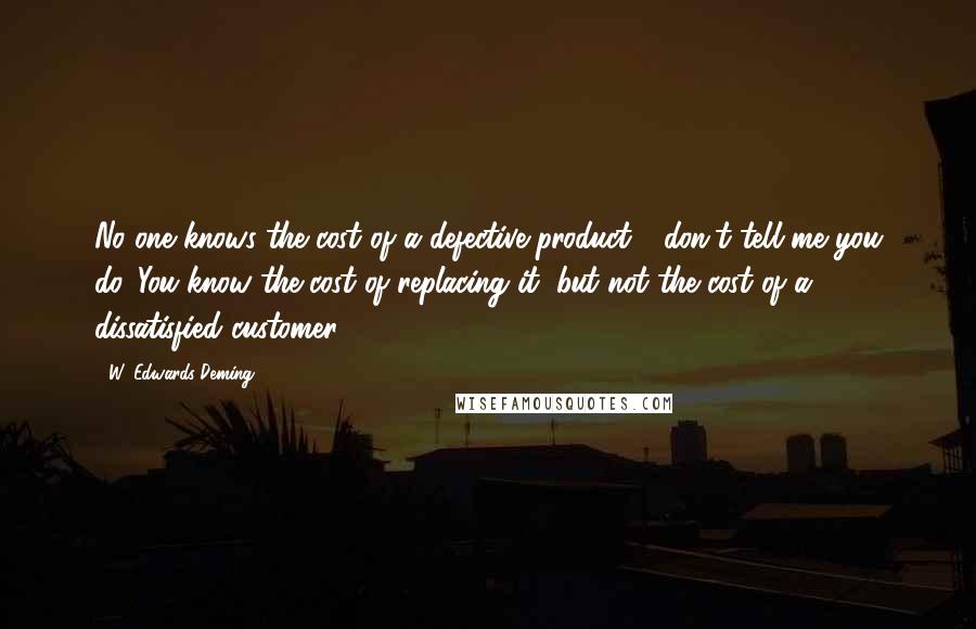 W. Edwards Deming Quotes: No one knows the cost of a defective product - don't tell me you do. You know the cost of replacing it, but not the cost of a dissatisfied customer.