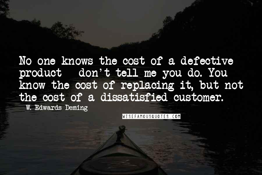 W. Edwards Deming Quotes: No one knows the cost of a defective product - don't tell me you do. You know the cost of replacing it, but not the cost of a dissatisfied customer.