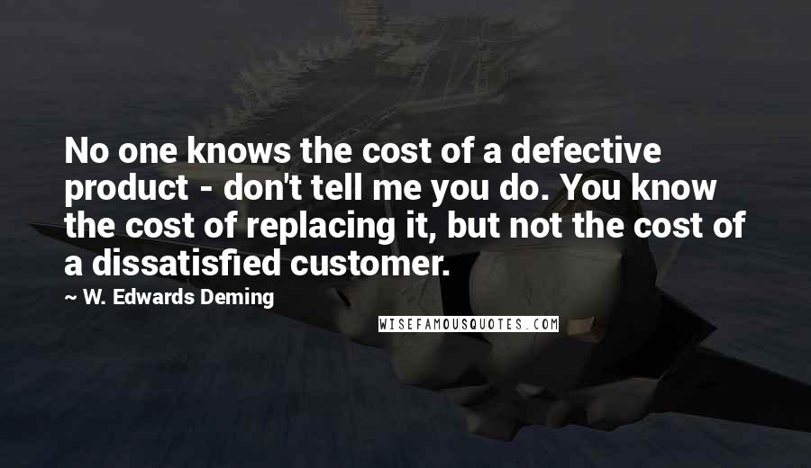 W. Edwards Deming Quotes: No one knows the cost of a defective product - don't tell me you do. You know the cost of replacing it, but not the cost of a dissatisfied customer.