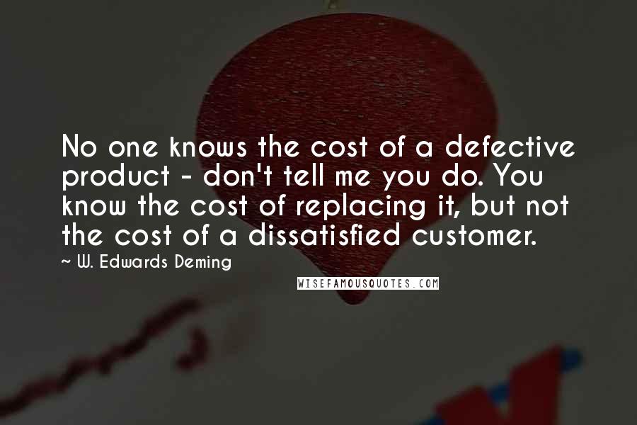 W. Edwards Deming Quotes: No one knows the cost of a defective product - don't tell me you do. You know the cost of replacing it, but not the cost of a dissatisfied customer.