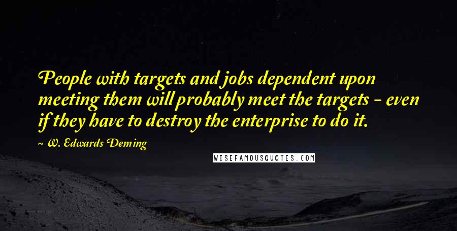 W. Edwards Deming Quotes: People with targets and jobs dependent upon meeting them will probably meet the targets - even if they have to destroy the enterprise to do it.