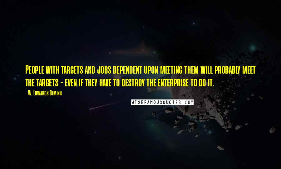 W. Edwards Deming Quotes: People with targets and jobs dependent upon meeting them will probably meet the targets - even if they have to destroy the enterprise to do it.