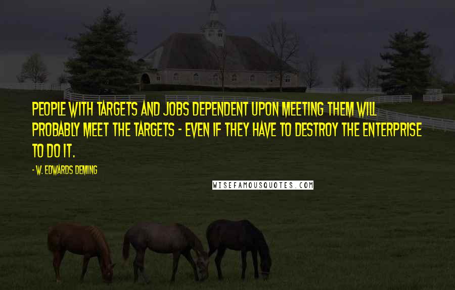 W. Edwards Deming Quotes: People with targets and jobs dependent upon meeting them will probably meet the targets - even if they have to destroy the enterprise to do it.