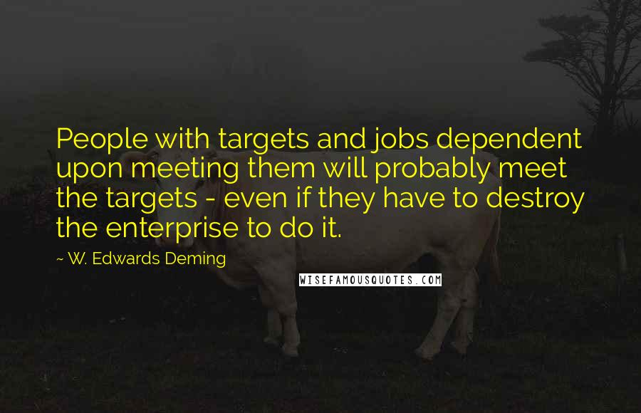 W. Edwards Deming Quotes: People with targets and jobs dependent upon meeting them will probably meet the targets - even if they have to destroy the enterprise to do it.