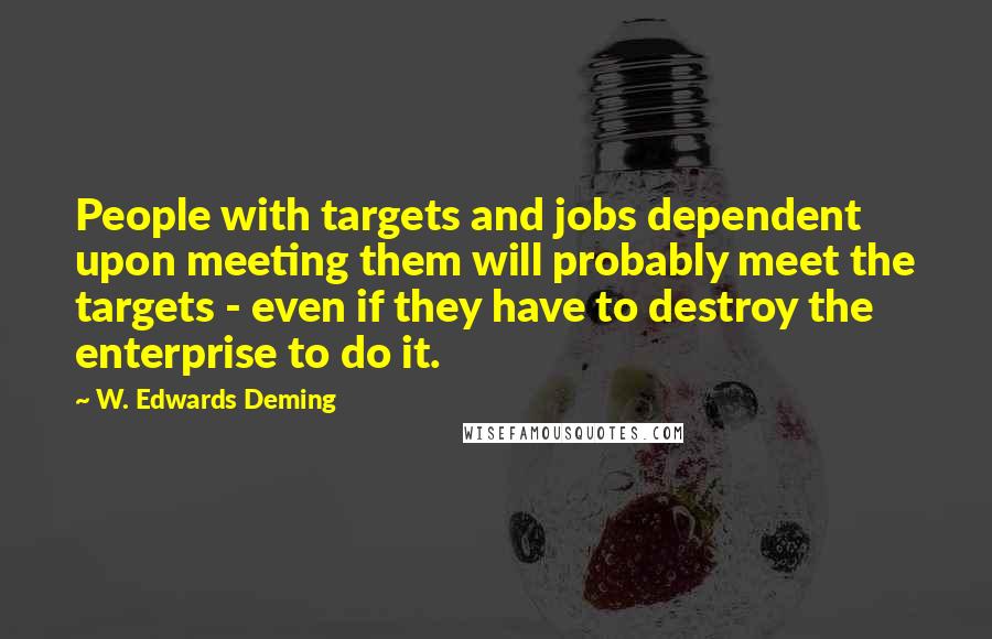 W. Edwards Deming Quotes: People with targets and jobs dependent upon meeting them will probably meet the targets - even if they have to destroy the enterprise to do it.