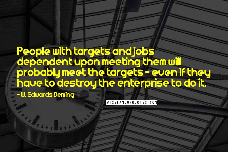 W. Edwards Deming Quotes: People with targets and jobs dependent upon meeting them will probably meet the targets - even if they have to destroy the enterprise to do it.