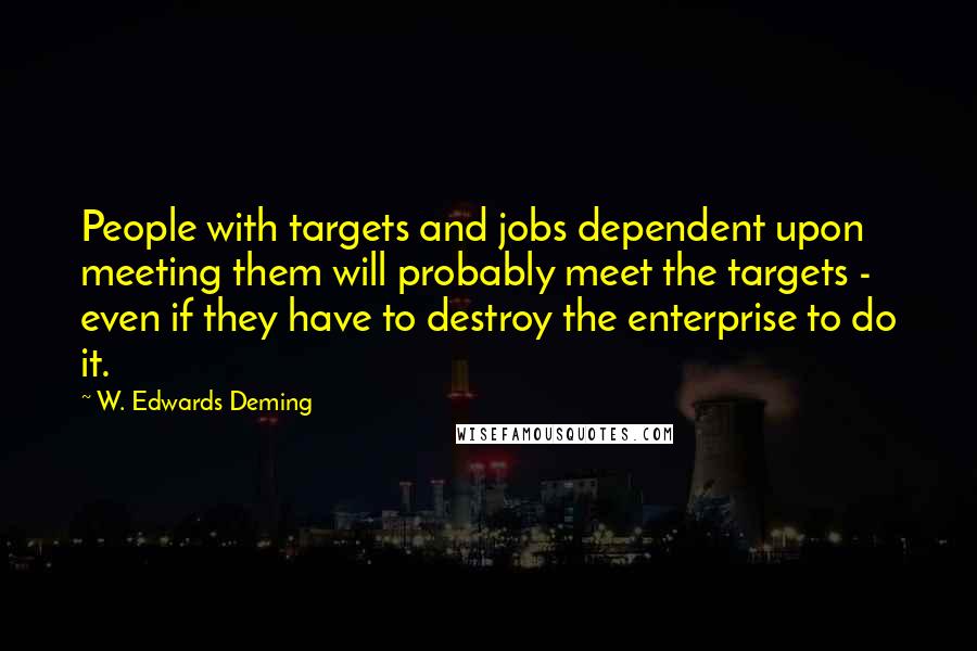 W. Edwards Deming Quotes: People with targets and jobs dependent upon meeting them will probably meet the targets - even if they have to destroy the enterprise to do it.