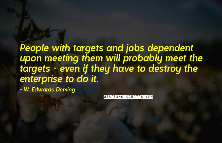 W. Edwards Deming Quotes: People with targets and jobs dependent upon meeting them will probably meet the targets - even if they have to destroy the enterprise to do it.