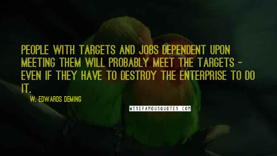W. Edwards Deming Quotes: People with targets and jobs dependent upon meeting them will probably meet the targets - even if they have to destroy the enterprise to do it.