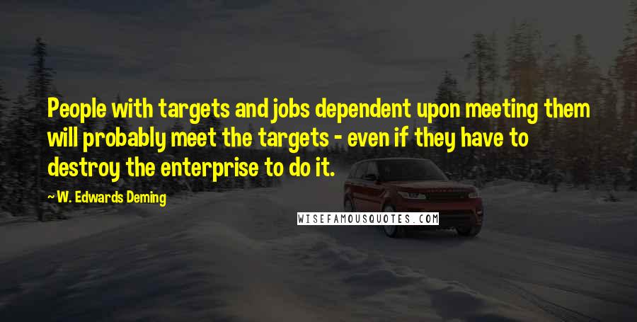 W. Edwards Deming Quotes: People with targets and jobs dependent upon meeting them will probably meet the targets - even if they have to destroy the enterprise to do it.