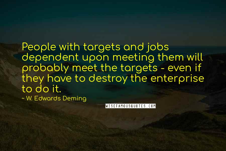 W. Edwards Deming Quotes: People with targets and jobs dependent upon meeting them will probably meet the targets - even if they have to destroy the enterprise to do it.