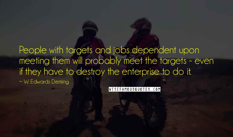 W. Edwards Deming Quotes: People with targets and jobs dependent upon meeting them will probably meet the targets - even if they have to destroy the enterprise to do it.