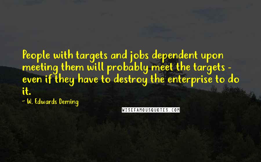W. Edwards Deming Quotes: People with targets and jobs dependent upon meeting them will probably meet the targets - even if they have to destroy the enterprise to do it.