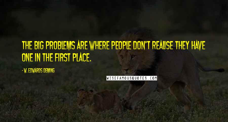 W. Edwards Deming Quotes: The big problems are where people don't realise they have one in the first place.