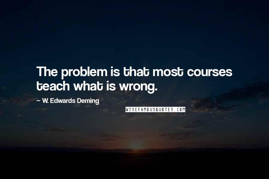W. Edwards Deming Quotes: The problem is that most courses teach what is wrong.