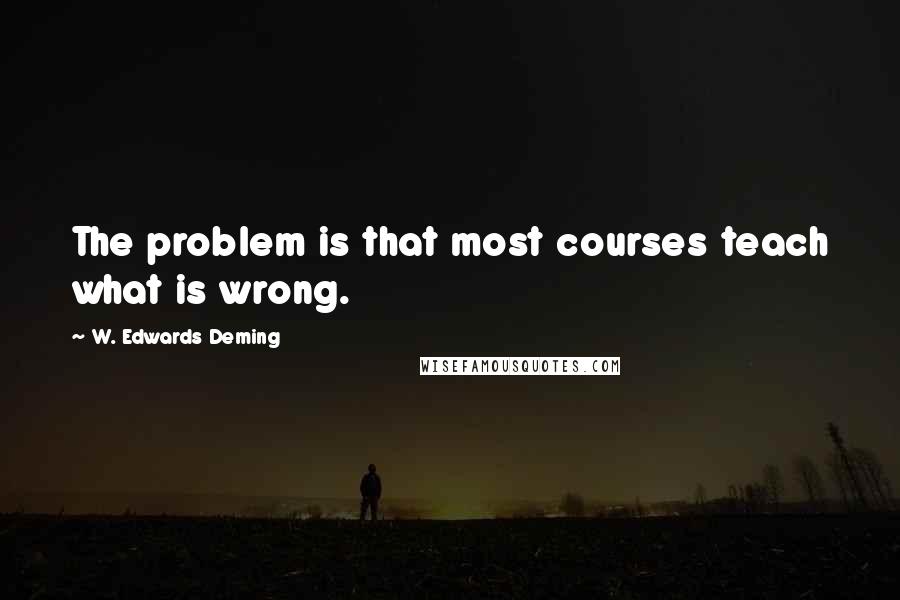 W. Edwards Deming Quotes: The problem is that most courses teach what is wrong.