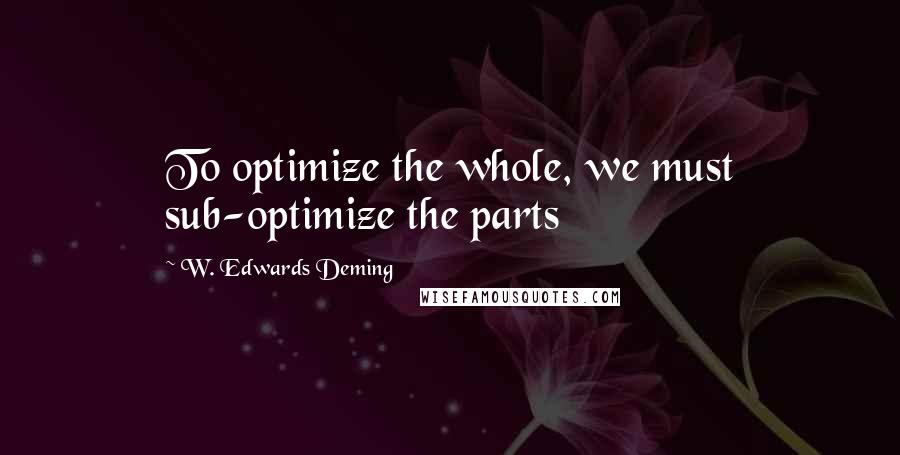 W. Edwards Deming Quotes: To optimize the whole, we must sub-optimize the parts