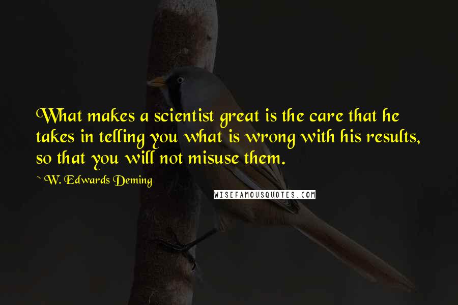 W. Edwards Deming Quotes: What makes a scientist great is the care that he takes in telling you what is wrong with his results, so that you will not misuse them.