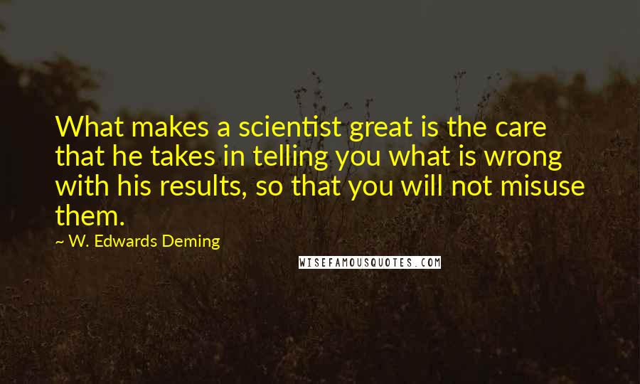 W. Edwards Deming Quotes: What makes a scientist great is the care that he takes in telling you what is wrong with his results, so that you will not misuse them.