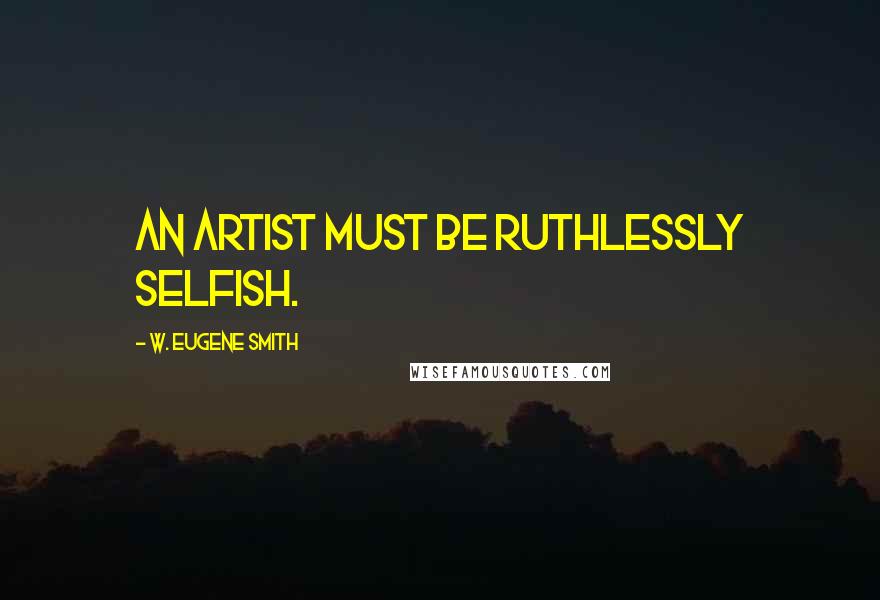 W. Eugene Smith Quotes: An artist must be ruthlessly selfish.