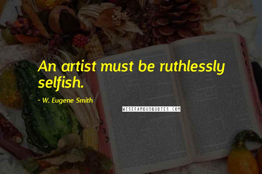 W. Eugene Smith Quotes: An artist must be ruthlessly selfish.