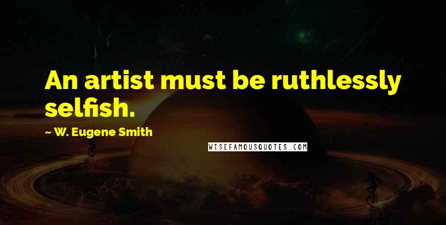 W. Eugene Smith Quotes: An artist must be ruthlessly selfish.