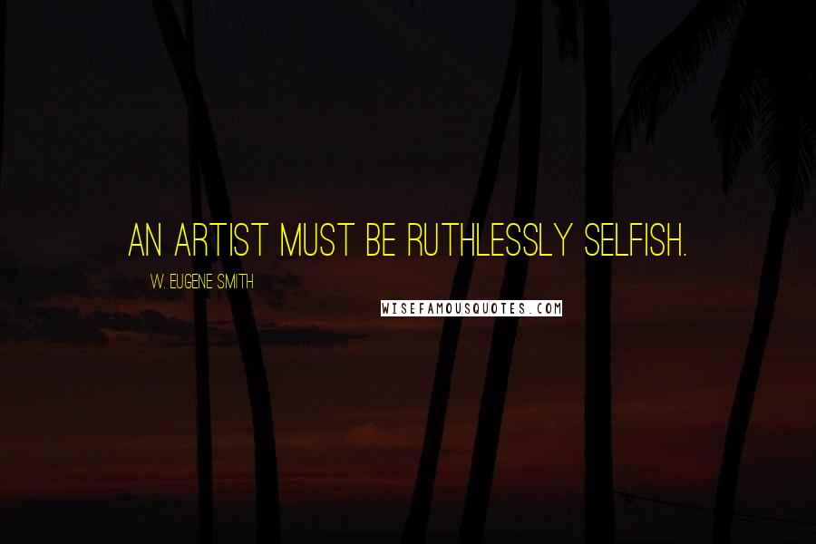 W. Eugene Smith Quotes: An artist must be ruthlessly selfish.