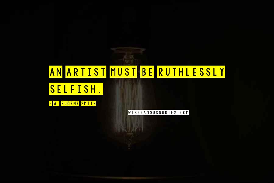 W. Eugene Smith Quotes: An artist must be ruthlessly selfish.