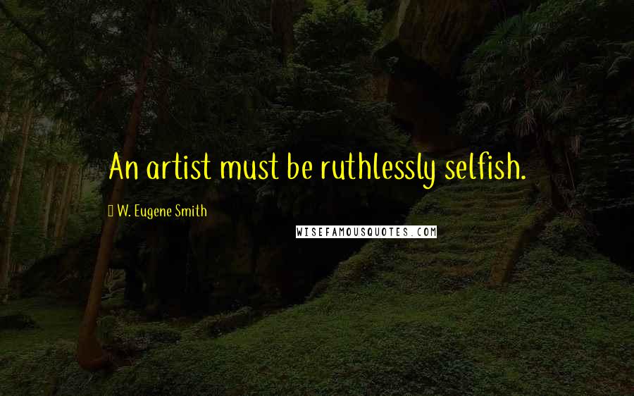 W. Eugene Smith Quotes: An artist must be ruthlessly selfish.