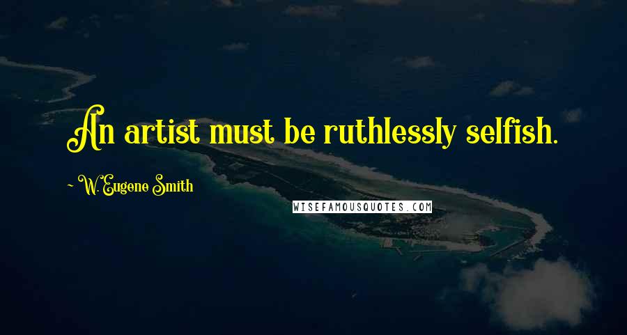 W. Eugene Smith Quotes: An artist must be ruthlessly selfish.