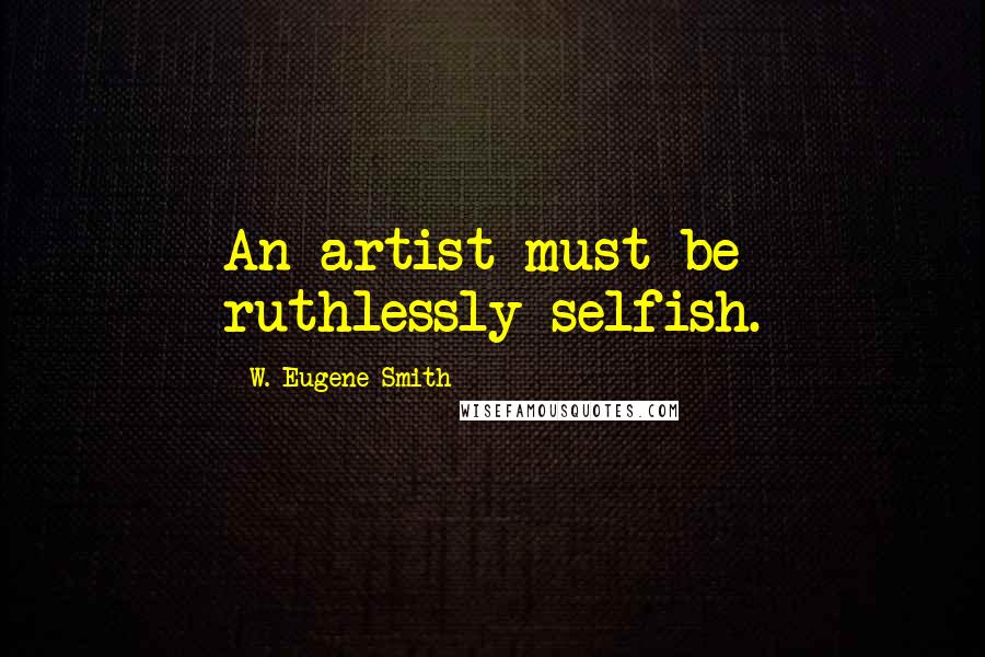 W. Eugene Smith Quotes: An artist must be ruthlessly selfish.